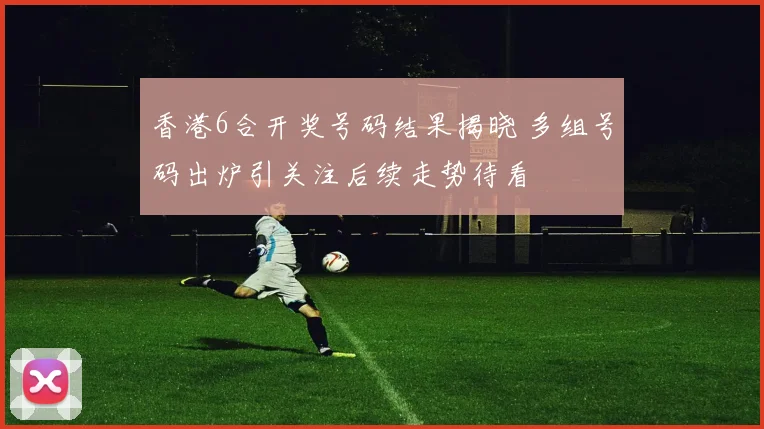 香港6合开奖号码结果揭晓 多组号码出炉引关注后续走势待看
