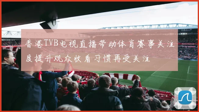 香港TVB电视直播带动体育赛事关注度提升观众收看习惯再受关注