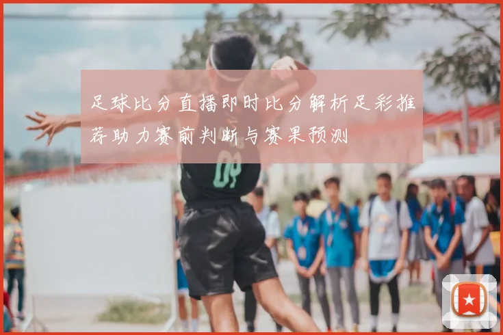 足球比分直播即时比分解析足彩推荐助力赛前判断与赛果预测