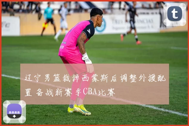 辽宁男篮裁掉西蒙斯后调整外援配置 备战新赛季CBA比赛
