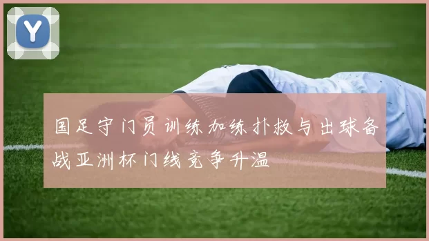国足守门员训练加练扑救与出球备战亚洲杯门线竞争升温