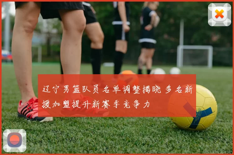 辽宁男篮队员名单调整揭晓 多名新援加盟提升新赛季竞争力