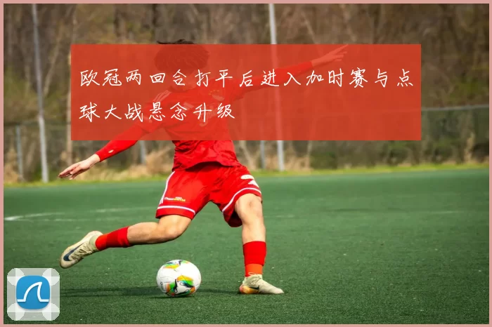 欧冠两回合打平后进入加时赛与点球大战悬念升级