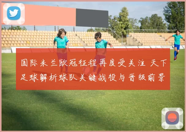 国际米兰欧冠征程再度受关注 天下足球解析球队关键战役与晋级前景